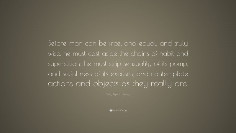 Percy Bysshe Shelley Quote: “Before man can be free, and equal, and truly wise, he must cast aside the chains of habit and superstition; he must strip sensuality of its pomp, and selfishness of its excuses, and contemplate actions and objects as they really are.”