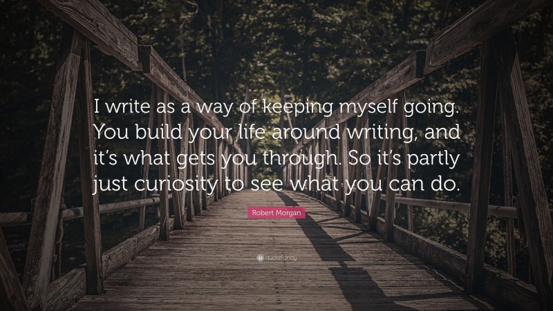 Robert Morgan Quote: “I write as a way of keeping myself going. You build your life around writing, and it’s what gets you through. So it’s partly just curiosity to see what you can do.”