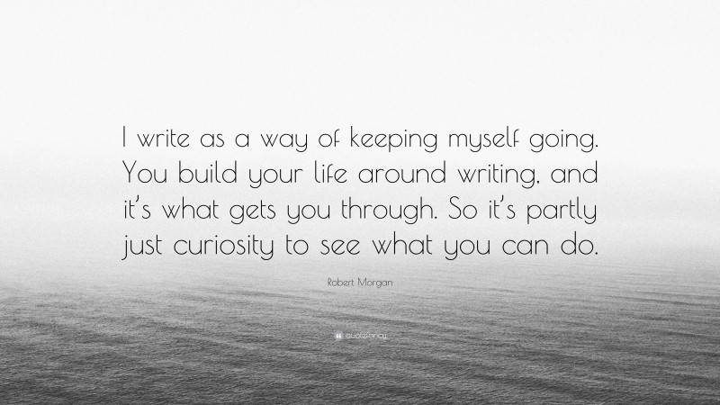 Robert Morgan Quote: “I write as a way of keeping myself going. You build your life around writing, and it’s what gets you through. So it’s partly just curiosity to see what you can do.”