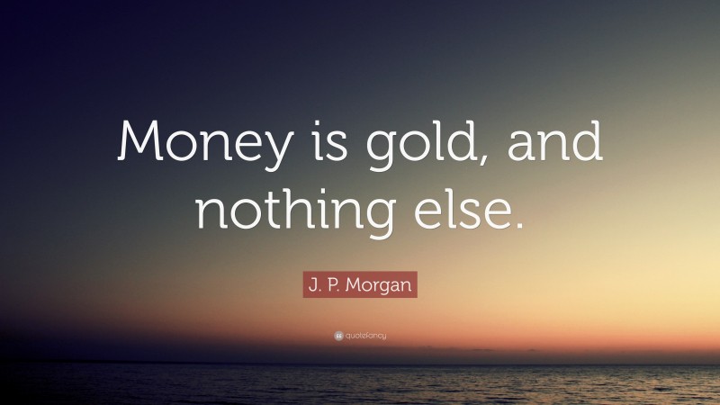 J. P. Morgan Quote: “Money is gold, and nothing else.”