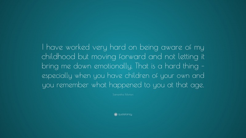 Samantha Morton Quote: “I have worked very hard on being aware of my childhood but moving forward and not letting it bring me down emotionally. That is a hard thing – especially when you have children of your own and you remember what happened to you at that age.”