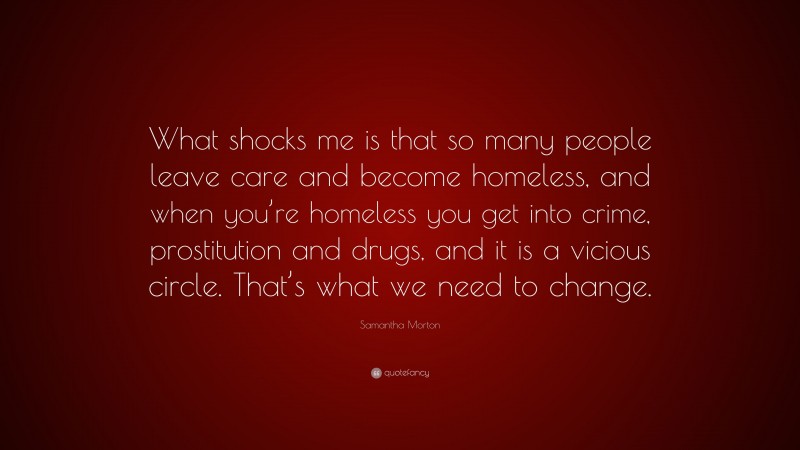 Samantha Morton Quote: “What shocks me is that so many people leave care and become homeless, and when you’re homeless you get into crime, prostitution and drugs, and it is a vicious circle. That’s what we need to change.”