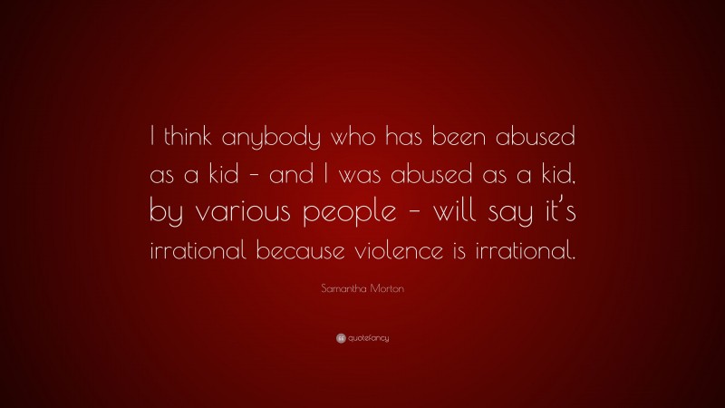 Samantha Morton Quote: “I think anybody who has been abused as a kid – and I was abused as a kid, by various people – will say it’s irrational because violence is irrational.”