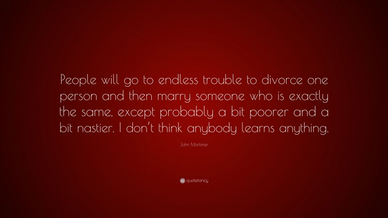 John Mortimer Quote: “People will go to endless trouble to divorce one person and then marry someone who is exactly the same, except probably a bit poorer and a bit nastier. I don’t think anybody learns anything.”