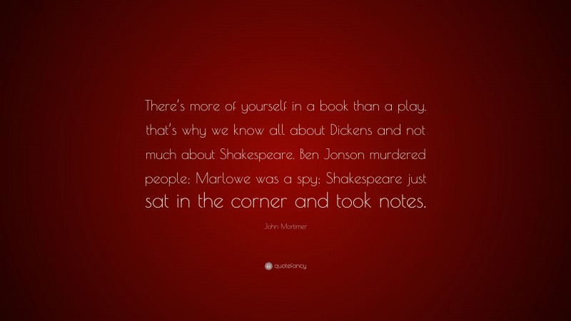 John Mortimer Quote: “There’s more of yourself in a book than a play. that’s why we know all about Dickens and not much about Shakespeare. Ben Jonson murdered people; Marlowe was a spy; Shakespeare just sat in the corner and took notes.”