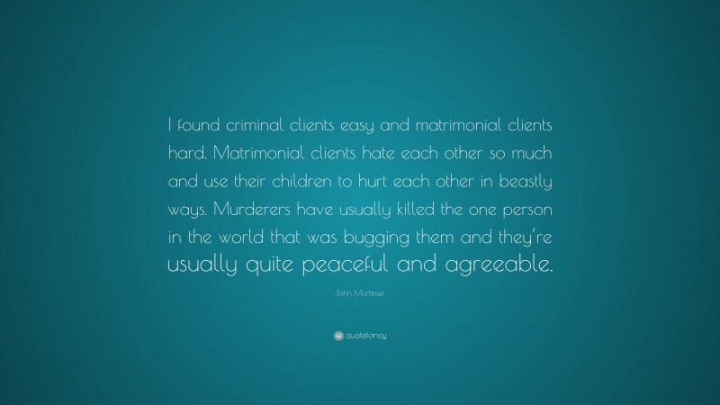 John Mortimer Quote: “I found criminal clients easy and matrimonial clients hard. Matrimonial clients hate each other so much and use their children to hurt each other in beastly ways. Murderers have usually killed the one person in the world that was bugging them and they’re usually quite peaceful and agreeable.”
