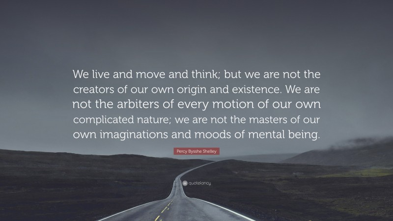 Percy Bysshe Shelley Quote: “We live and move and think; but we are not the creators of our own origin and existence. We are not the arbiters of every motion of our own complicated nature; we are not the masters of our own imaginations and moods of mental being.”
