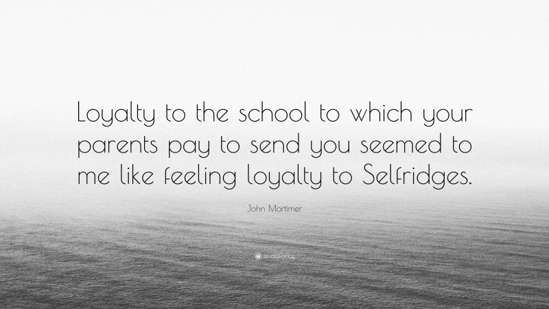 John Mortimer Quote: “Loyalty to the school to which your parents pay to send you seemed to me like feeling loyalty to Selfridges.”