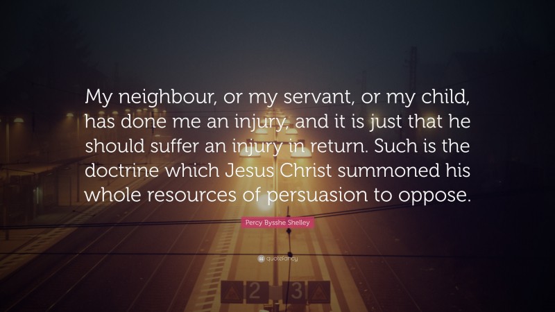 Percy Bysshe Shelley Quote: “My neighbour, or my servant, or my child, has done me an injury, and it is just that he should suffer an injury in return. Such is the doctrine which Jesus Christ summoned his whole resources of persuasion to oppose.”