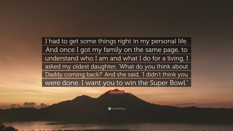 Randy Moss Quote: “I had to get some things right in my personal life. And once I got my family on the same page, to understand who I am and what I do for a living, I asked my oldest daughter, ‘What do you think about Daddy coming back?’ And she said, ‘I didn’t think you were done. I want you to win the Super Bowl.’”