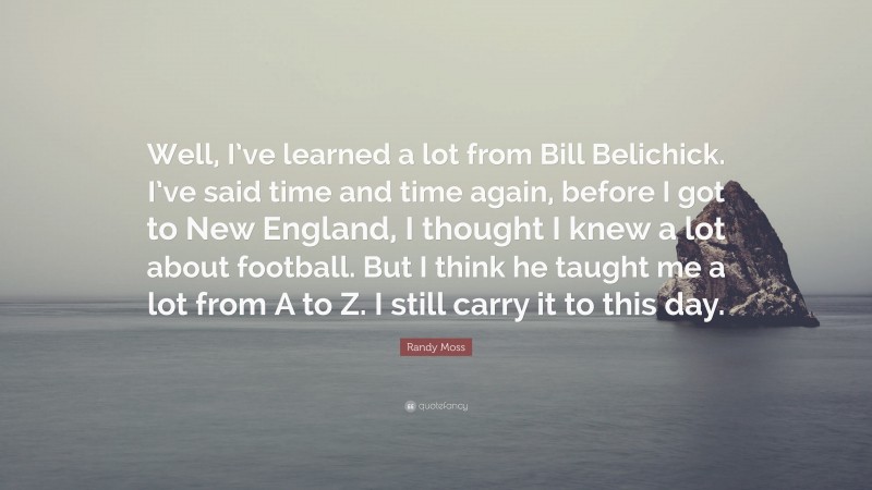 Randy Moss Quote: “Well, I’ve learned a lot from Bill Belichick. I’ve said time and time again, before I got to New England, I thought I knew a lot about football. But I think he taught me a lot from A to Z. I still carry it to this day.”