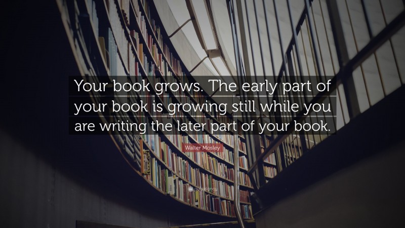 Walter Mosley Quote: “Your book grows. The early part of your book is growing still while you are writing the later part of your book.”