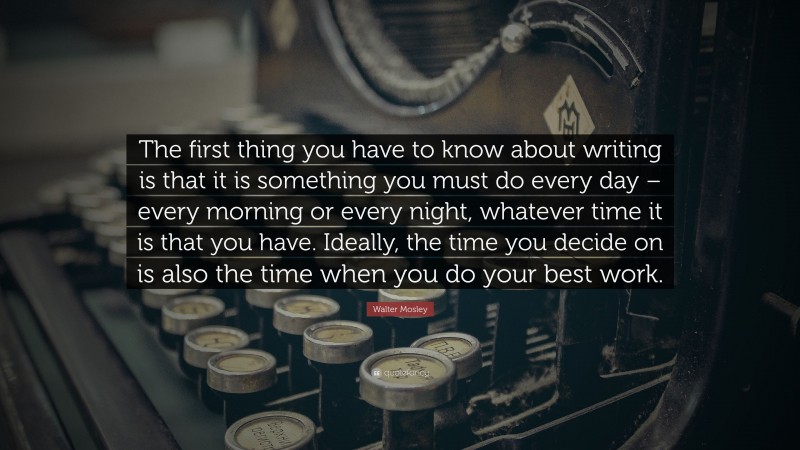Walter Mosley Quote: “The first thing you have to know about writing is that it is something you must do every day – every morning or every night, whatever time it is that you have. Ideally, the time you decide on is also the time when you do your best work.”