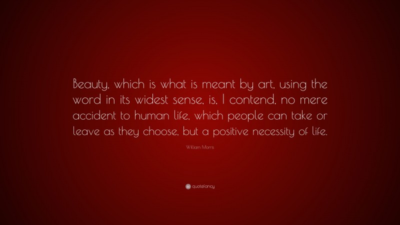 William Morris Quote: “Beauty, which is what is meant by art, using the word in its widest sense, is, I contend, no mere accident to human life, which people can take or leave as they choose, but a positive necessity of life.”