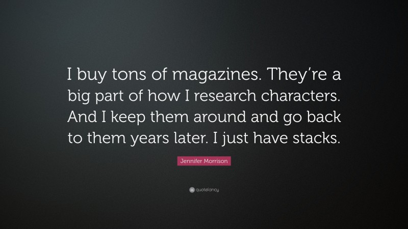 Jennifer Morrison Quote: “I buy tons of magazines. They’re a big part of how I research characters. And I keep them around and go back to them years later. I just have stacks.”