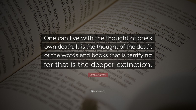 Lance Morrow Quote: “One can live with the thought of one’s own death. It is the thought of the death of the words and books that is terrifying for that is the deeper extinction.”
