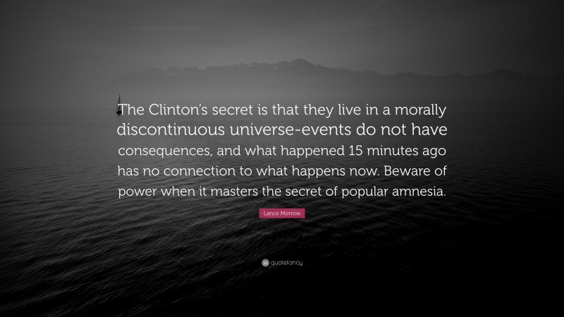 Lance Morrow Quote: “The Clinton’s secret is that they live in a morally discontinuous universe-events do not have consequences, and what happened 15 minutes ago has no connection to what happens now. Beware of power when it masters the secret of popular amnesia.”