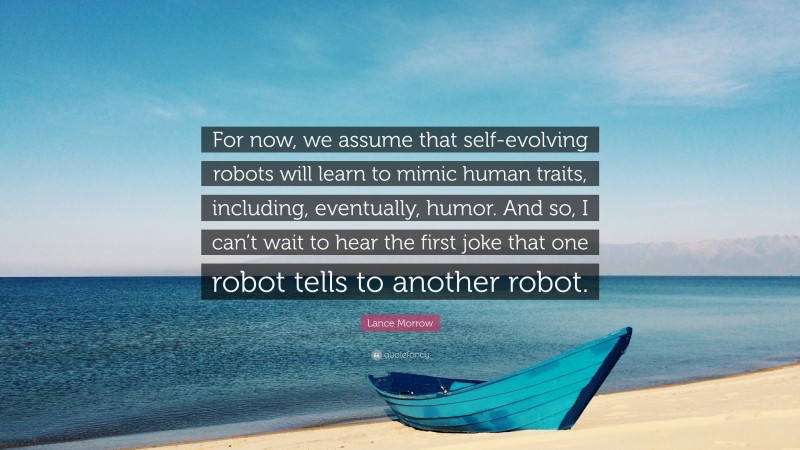 Lance Morrow Quote: “For now, we assume that self-evolving robots will learn to mimic human traits, including, eventually, humor. And so, I can’t wait to hear the first joke that one robot tells to another robot.”