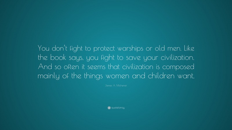 James A. Michener Quote: “You don’t fight to protect warships or old men. Like the book says, you fight to save your civilization. And so often it seems that civilization is composed mainly of the things women and children want.”