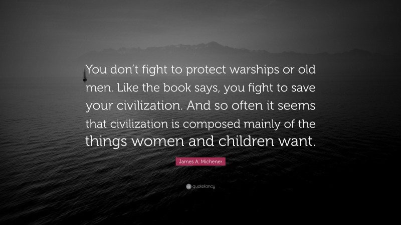 James A. Michener Quote: “You don’t fight to protect warships or old men. Like the book says, you fight to save your civilization. And so often it seems that civilization is composed mainly of the things women and children want.”