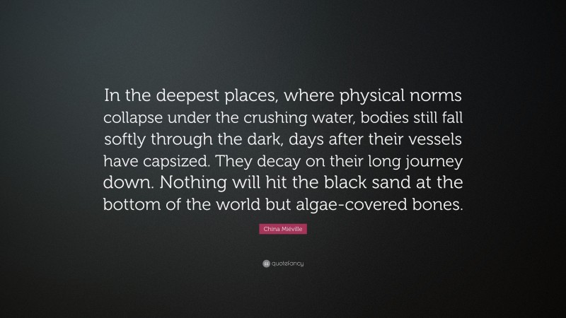 China Miéville Quote: “In the deepest places, where physical norms collapse under the crushing water, bodies still fall softly through the dark, days after their vessels have capsized. They decay on their long journey down. Nothing will hit the black sand at the bottom of the world but algae-covered bones.”