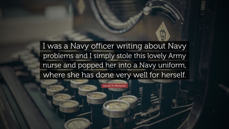 James A. Michener Quote: “I was a Navy officer writing about Navy problems and I simply stole this lovely Army nurse and popped her into a Navy uniform, where she has done very well for herself.”