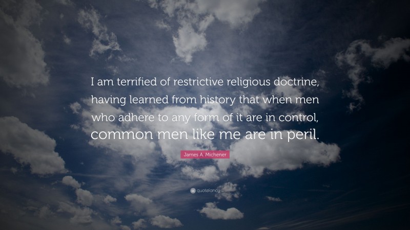 James A. Michener Quote: “I am terrified of restrictive religious doctrine, having learned from history that when men who adhere to any form of it are in control, common men like me are in peril.”