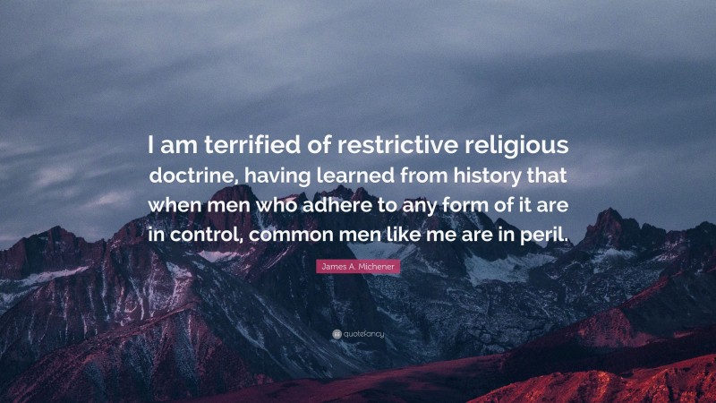 James A. Michener Quote: “I am terrified of restrictive religious doctrine, having learned from history that when men who adhere to any form of it are in control, common men like me are in peril.”
