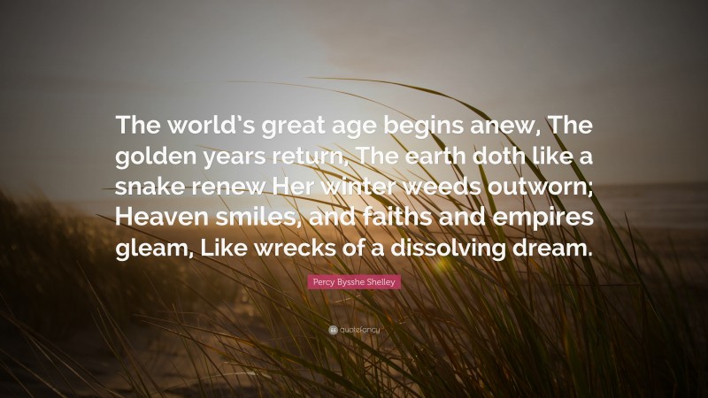 Percy Bysshe Shelley Quote: “The world’s great age begins anew, The golden years return, The earth doth like a snake renew Her winter weeds outworn; Heaven smiles, and faiths and empires gleam, Like wrecks of a dissolving dream.”