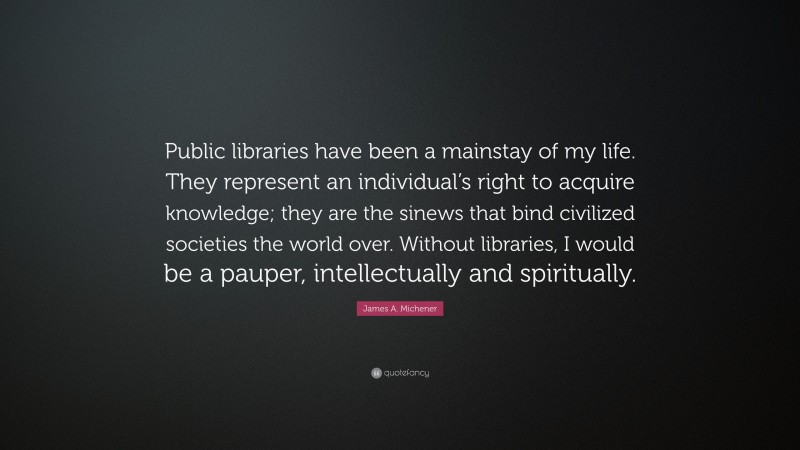 James A. Michener Quote: “Public libraries have been a mainstay of my life. They represent an individual’s right to acquire knowledge; they are the sinews that bind civilized societies the world over. Without libraries, I would be a pauper, intellectually and spiritually.”