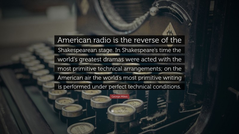 George Mikes Quote: “American radio is the reverse of the Shakespearean stage. In Shakespeare’s time the world’s greatest dramas were acted with the most primitive technical arrangements; on the American air the world’s most primitive writing is performed under perfect technical conditions.”