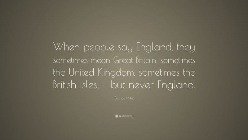 George Mikes Quote: “When people say England, they sometimes mean Great Britain, sometimes the United Kingdom, sometimes the British Isles, – but never England.”