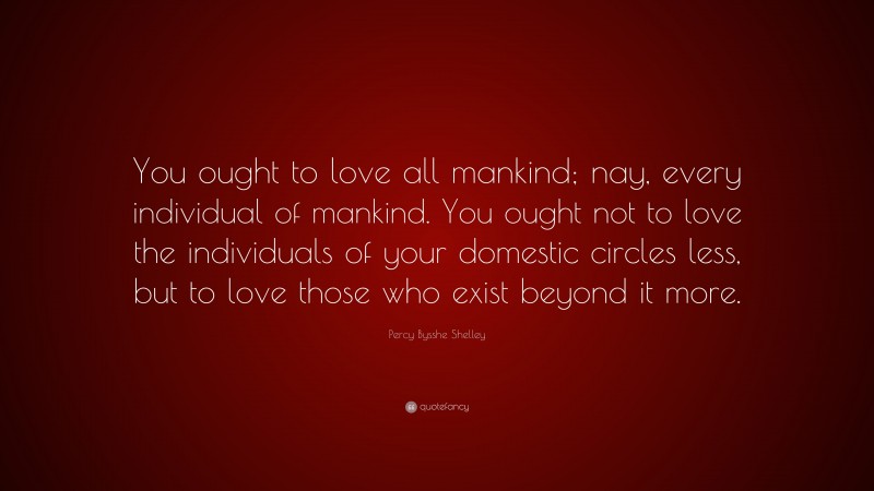 Percy Bysshe Shelley Quote: “You ought to love all mankind; nay, every individual of mankind. You ought not to love the individuals of your domestic circles less, but to love those who exist beyond it more.”