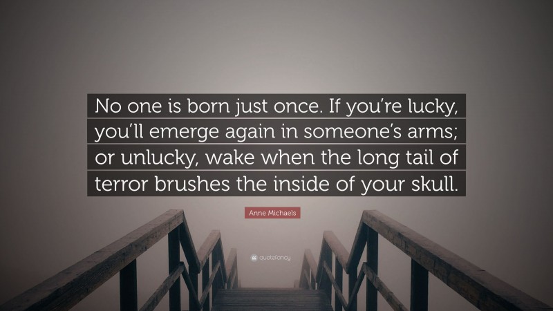 Anne Michaels Quote: “No one is born just once. If you’re lucky, you’ll emerge again in someone’s arms; or unlucky, wake when the long tail of terror brushes the inside of your skull.”