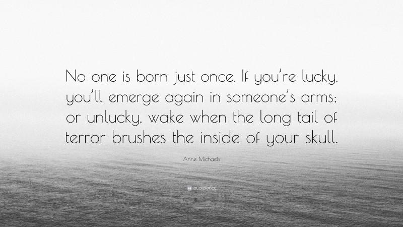 Anne Michaels Quote: “No one is born just once. If you’re lucky, you’ll emerge again in someone’s arms; or unlucky, wake when the long tail of terror brushes the inside of your skull.”