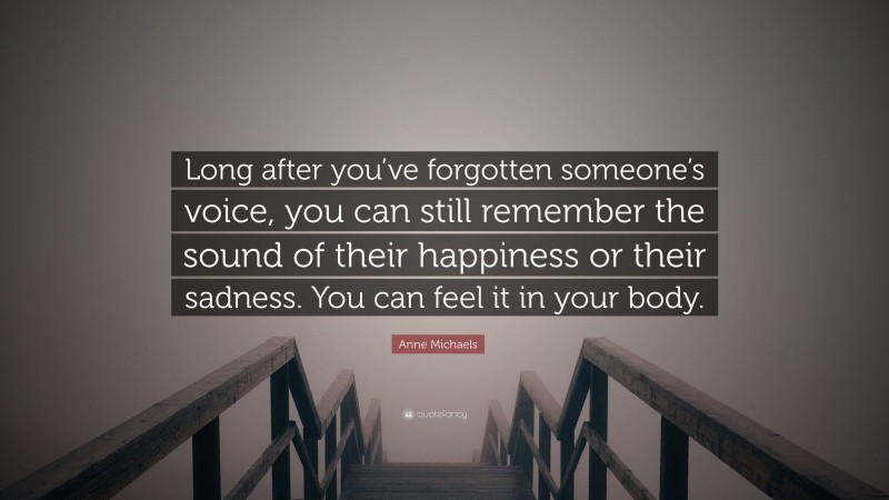 Anne Michaels Quote: “Long after you’ve forgotten someone’s voice, you can still remember the sound of their happiness or their sadness. You can feel it in your body.”
