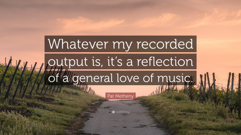 Pat Metheny Quote: “Whatever my recorded output is, it’s a reflection of a general love of music.”