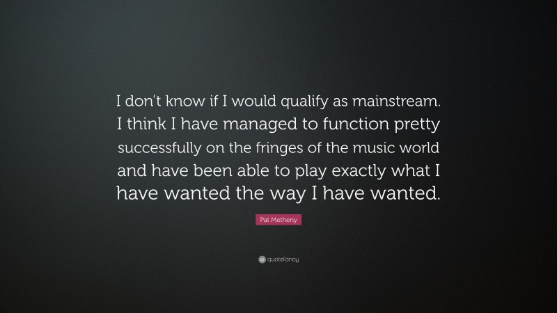 Pat Metheny Quote: “I don’t know if I would qualify as mainstream. I think I have managed to function pretty successfully on the fringes of the music world and have been able to play exactly what I have wanted the way I have wanted.”