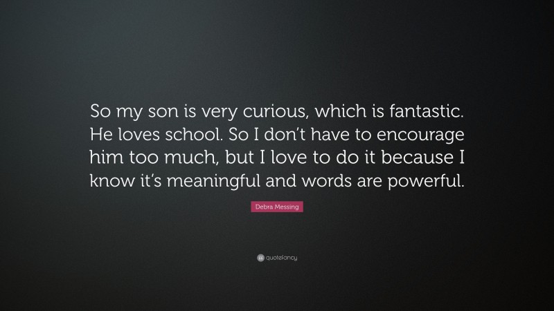 Debra Messing Quote: “So my son is very curious, which is fantastic. He loves school. So I don’t have to encourage him too much, but I love to do it because I know it’s meaningful and words are powerful.”