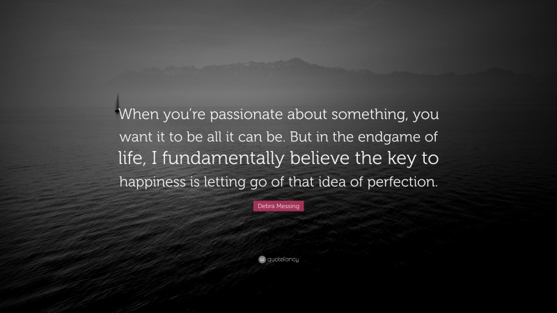 Debra Messing Quote: “When you’re passionate about something, you want it to be all it can be. But in the endgame of life, I fundamentally believe the key to happiness is letting go of that idea of perfection.”