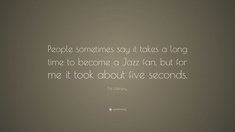 Pat Metheny Quote: “People sometimes say it takes a long time to become a Jazz fan, but for me it took about five seconds.”