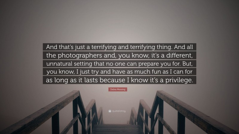 Debra Messing Quote: “And that’s just a terrifying and terrifying thing. And all the photographers and, you know, it’s a different, unnatural setting that no one can prepare you for. But, you know, I just try and have as much fun as I can for as long as it lasts because I know it’s a privilege.”