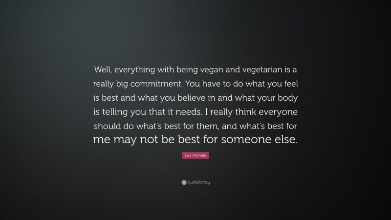 Lea Michele Quote: “Well, everything with being vegan and vegetarian is a really big commitment. You have to do what you feel is best and what you believe in and what your body is telling you that it needs. I really think everyone should do what’s best for them, and what’s best for me may not be best for someone else.”