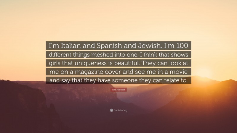 Lea Michele Quote: “I’m Italian and Spanish and Jewish. I’m 100 different things meshed into one. I think that shows girls that uniqueness is beautiful. They can look at me on a magazine cover and see me in a movie and say that they have someone they can relate to.”