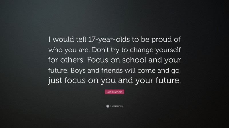 Lea Michele Quote: “I would tell 17-year-olds to be proud of who you are. Don’t try to change yourself for others. Focus on school and your future. Boys and friends will come and go, just focus on you and your future.”