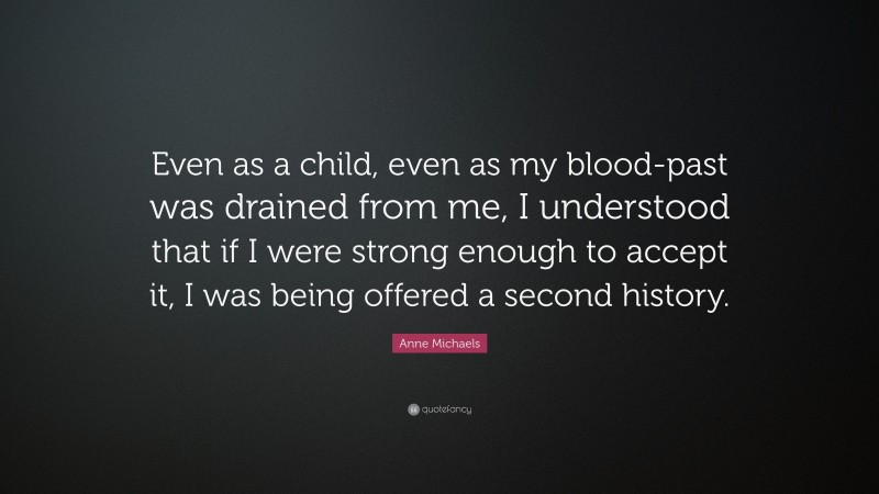 Anne Michaels Quote: “Even as a child, even as my blood-past was drained from me, I understood that if I were strong enough to accept it, I was being offered a second history.”