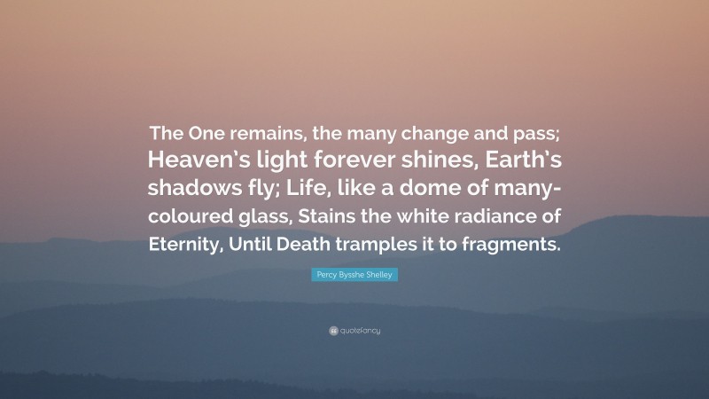 Percy Bysshe Shelley Quote: “The One remains, the many change and pass; Heaven’s light forever shines, Earth’s shadows fly; Life, like a dome of many-coloured glass, Stains the white radiance of Eternity, Until Death tramples it to fragments.”