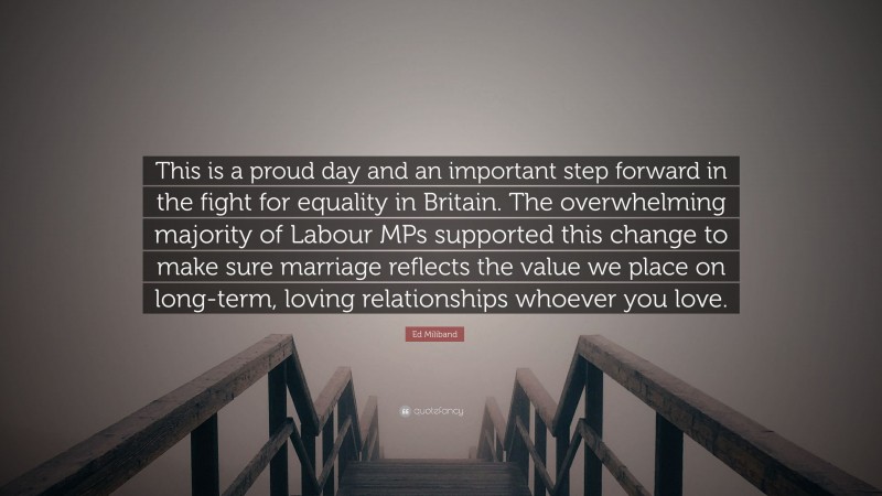 Ed Miliband Quote: “This is a proud day and an important step forward in the fight for equality in Britain. The overwhelming majority of Labour MPs supported this change to make sure marriage reflects the value we place on long-term, loving relationships whoever you love.”