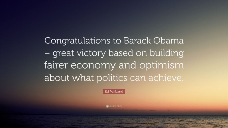 Ed Miliband Quote: “Congratulations to Barack Obama – great victory based on building fairer economy and optimism about what politics can achieve.”