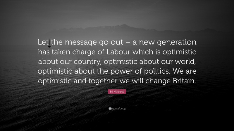 Ed Miliband Quote: “Let the message go out – a new generation has taken charge of Labour which is optimistic about our country, optimistic about our world, optimistic about the power of politics. We are optimistic and together we will change Britain.”